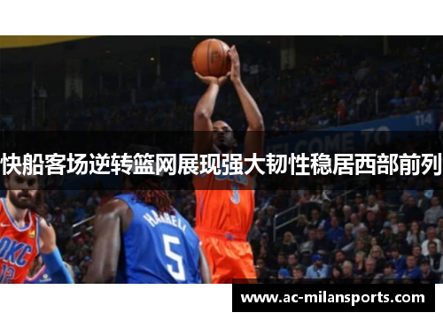 快船客场逆转篮网展现强大韧性稳居西部前列