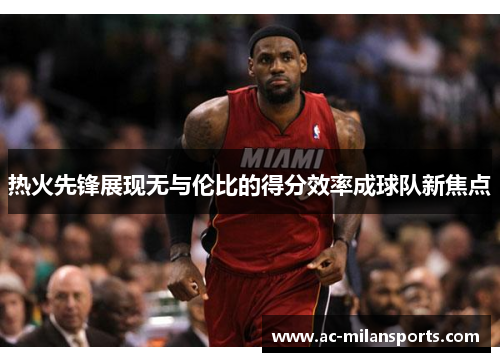 热火先锋展现无与伦比的得分效率成球队新焦点