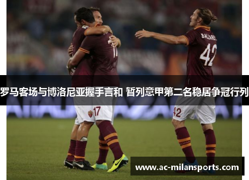 罗马客场与博洛尼亚握手言和 暂列意甲第二名稳居争冠行列